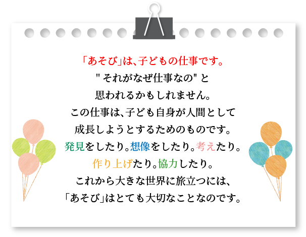 「あそび」は、子どもの仕事です。それがなぜ仕事なのと思われるかもしれません。この仕事は、子ども自身が人間として成長しようとするためのものです。発見をしたり。想像をしたり。考えたり。作り上げたり。協力したり。これから大きな世界に旅立つには、「あそび」はとても大切なことなのです。