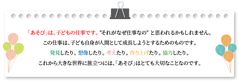 「あそび」は、子どもの仕事です。それがなぜ仕事なのと思われるかもしれません。この仕事は、子ども自身が人間として成長しようとするためのものです。発見をしたり。想像をしたり。考えたり。作り上げたり。協力したり。これから大きな世界に旅立つには、「あそび」はとても大切なことなのです。